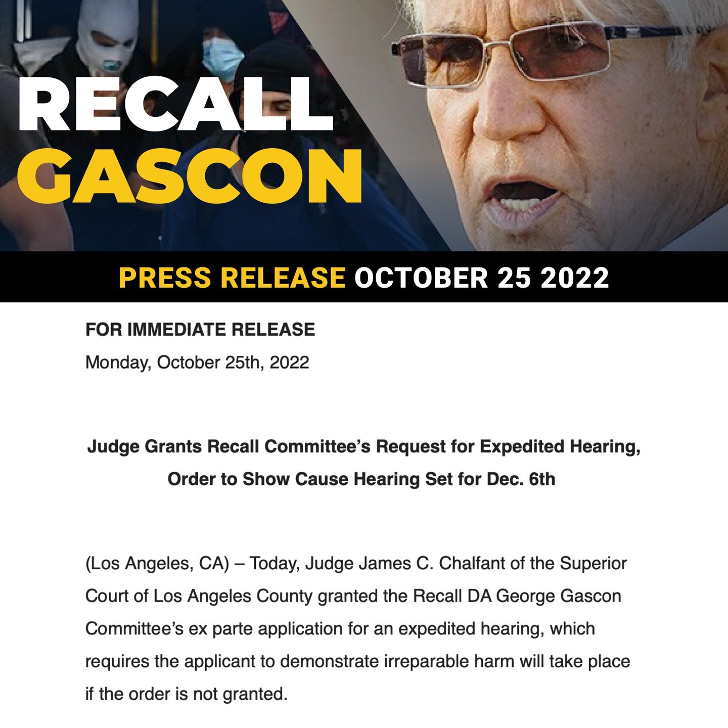 Judge Grants Recall Committee’s Request for Expedited Hearing, Order to Show Cause Hearing Set for Dec. 6th 

(Los Angeles, CA) – Today, Judge James C. Chalfant of the Superior Court of Los Angeles County granted the Recall DA George Gascon Committee’s ex parte application for an expedited hearing, which requires the applicant to demonstrate irreparable harm will take place if the order is not granted.

As a result, the Los Angeles County Registrar of Voters will be required to show cause as to why a preliminary injunction for additional voter records and expanded access to conduct the review of invalidated signatures should not be granted. The order to show cause hearing is scheduled for December 6th, 2022.

Link in bio for the full press release.